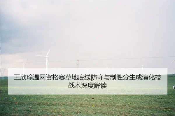 王欣瑜温网资格赛草地底线防守与制胜分生成演化技战术深度解读